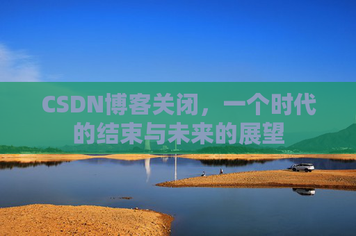 CSDN博客关闭，一个时代的结束与未来的展望